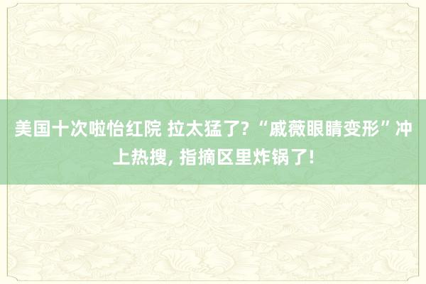 美国十次啦怡红院 拉太猛了? “戚薇眼睛变形”冲上热搜， 指摘区里炸锅了!