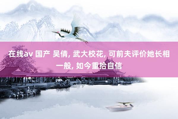 在线av 国产 吴倩， 武大校花， 可前夫评价她长相一般， 如今重拾自信