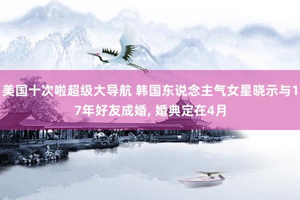 美国十次啦超级大导航 韩国东说念主气女星晓示与17年好友成婚， 婚典定在4月