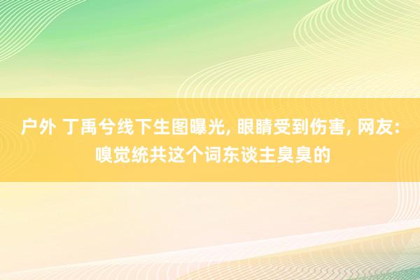 户外 丁禹兮线下生图曝光， 眼睛受到伤害， 网友: 嗅觉统共这个词东谈主臭臭的