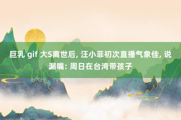 巨乳 gif 大S离世后， 汪小菲初次直播气象佳， 说漏嘴: 周日在台湾带孩子