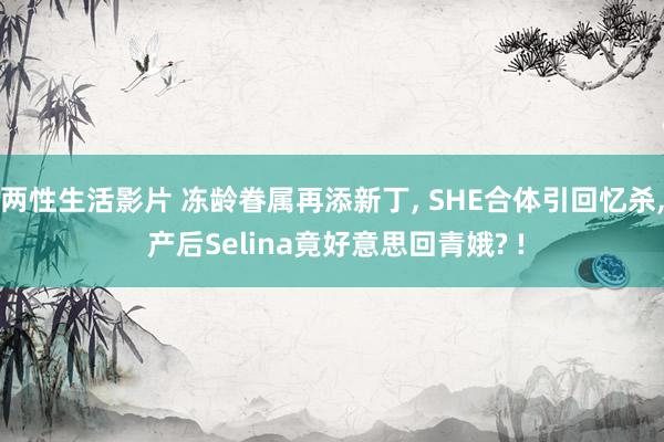 两性生活影片 冻龄眷属再添新丁， SHE合体引回忆杀， 产后Selina竟好意思回青娥? !