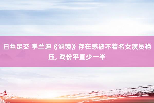 白丝足交 李兰迪《滤镜》存在感被不着名女演员艳压， 戏份平直少一半