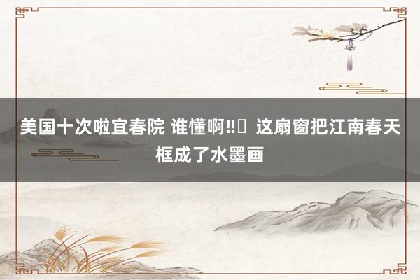 美国十次啦宜春院 谁懂啊‼️这扇窗把江南春天框成了水墨画