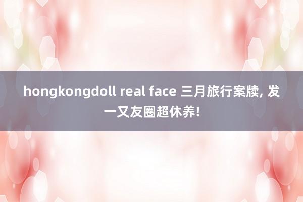 hongkongdoll real face 三月旅行案牍， 发一又友圈超休养!