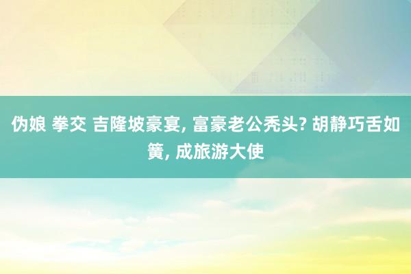 伪娘 拳交 吉隆坡豪宴， 富豪老公秃头? 胡静巧舌如簧， 成旅游大使
