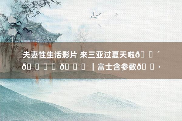 夫妻性生活影片 来三亚过夏天啦🌴🏝️🌊｜富士含参数📷