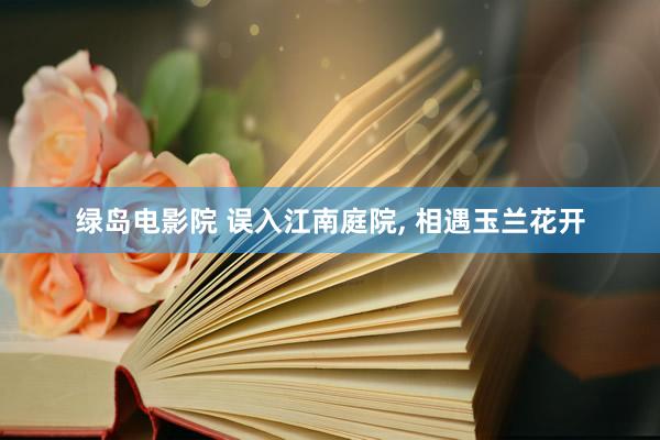绿岛电影院 误入江南庭院， 相遇玉兰花开