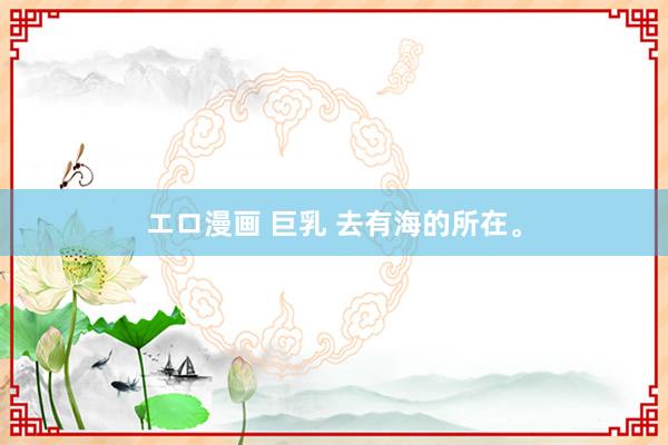 エロ漫画 巨乳 去有海的所在。