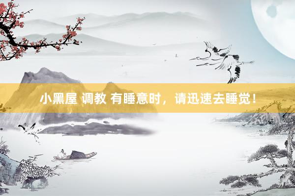 小黑屋 调教 有睡意时,请迅速去睡觉!