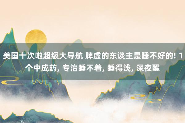 美国十次啦超级大导航 脾虚的东谈主是睡不好的! 1个中成药， 专治睡不着， 睡得浅， 深夜醒
