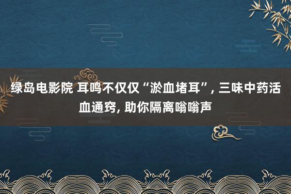 绿岛电影院 耳鸣不仅仅“淤血堵耳”， 三味中药活血通窍， 助你隔离嗡嗡声