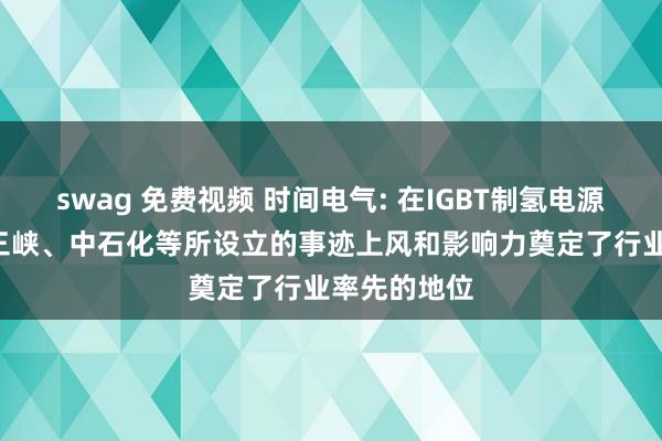 swag 免费视频 时间电气: 在IGBT制氢电源上， 公司在三峡、中石化等所设立的事迹上风和影响力奠定了行业率先的地位