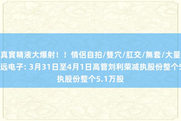 真實精液大爆射！！情侶自拍/雙穴/肛交/無套/大量噴精 鸿远电子: 3月31日至4月1日高管刘利荣减执股份整个5.1万股