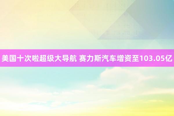 美国十次啦超级大导航 赛力斯汽车增资至103.05亿