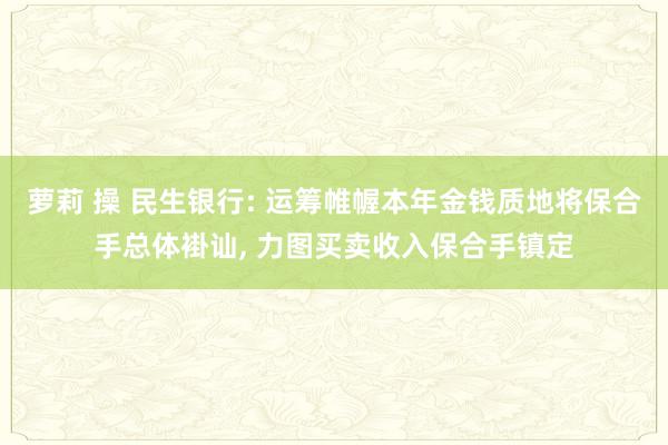 萝莉 操 民生银行: 运筹帷幄本年金钱质地将保合手总体褂讪， 力图买卖收入保合手镇定