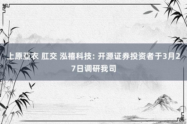 上原亞衣 肛交 泓禧科技: 开源证券投资者于3月27日调研我司