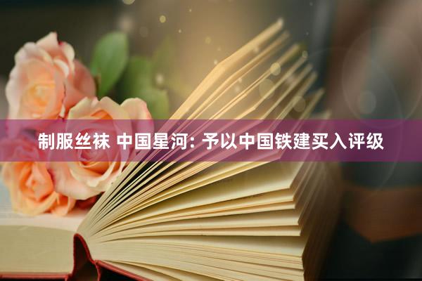 制服丝袜 中国星河: 予以中国铁建买入评级