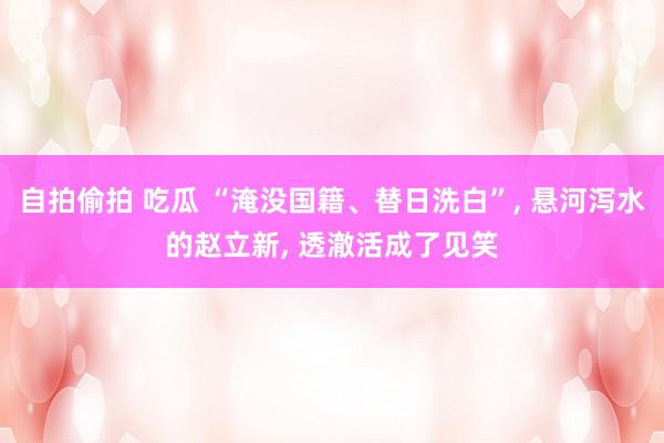 自拍偷拍 吃瓜 “淹没国籍、替日洗白”， 悬河泻水的赵立新， 透澈活成了见笑