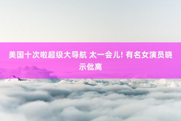 美国十次啦超级大导航 太一会儿! 有名女演员晓示仳离