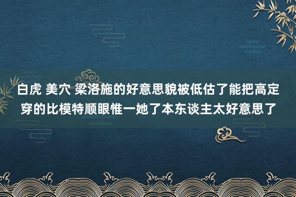白虎 美穴 梁洛施的好意思貌被低估了能把高定穿的比模特顺眼惟一她了本东谈主太好意思了