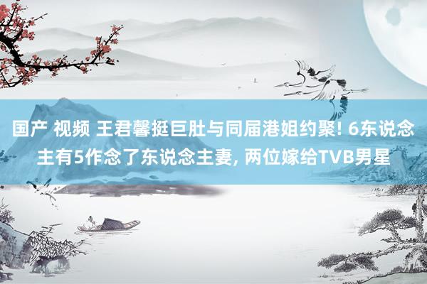 国产 视频 王君馨挺巨肚与同届港姐约聚! 6东说念主有5作念了东说念主妻， 两位嫁给TVB男星