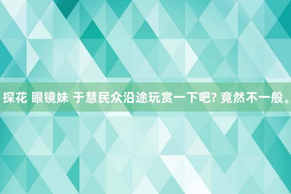 探花 眼镜妹 于慧民众沿途玩赏一下吧? 竟然不一般。