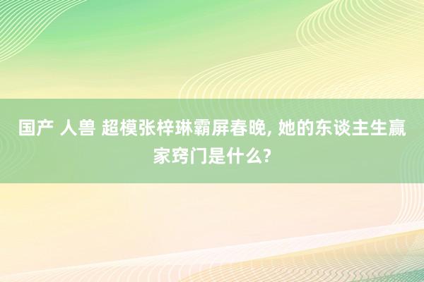 国产 人兽 超模张梓琳霸屏春晚， 她的东谈主生赢家窍门是什么?