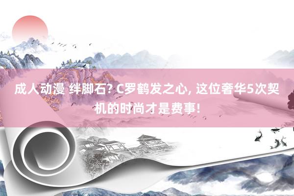 成人动漫 绊脚石? C罗鹤发之心， 这位奢华5次契机的时尚才是费事!
