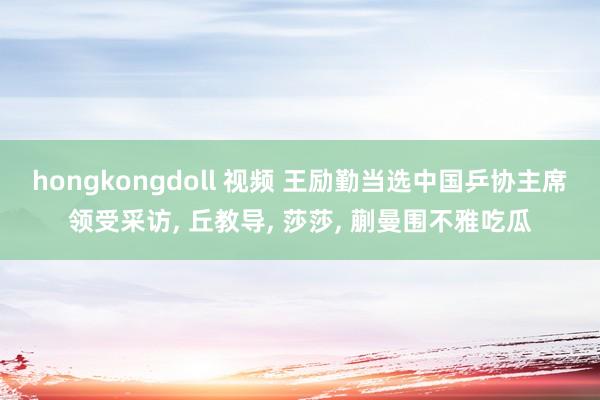 hongkongdoll 视频 王励勤当选中国乒协主席领受采访， 丘教导， 莎莎， 蒯曼围不雅吃瓜
