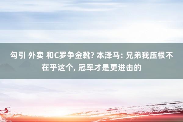 勾引 外卖 和C罗争金靴? 本泽马: 兄弟我压根不在乎这个， 冠军才是更进击的