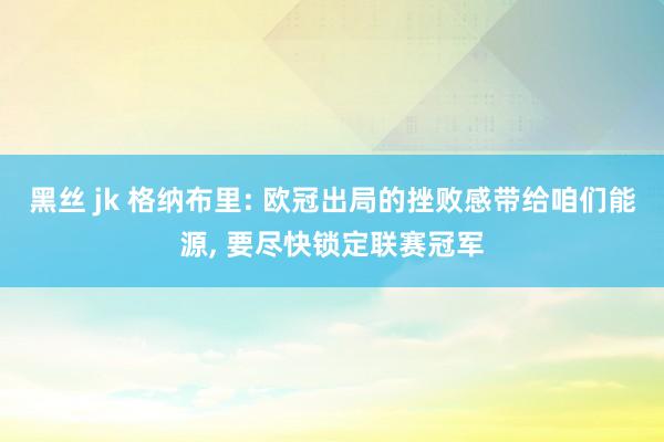 黑丝 jk 格纳布里: 欧冠出局的挫败感带给咱们能源， 要尽快锁定联赛冠军