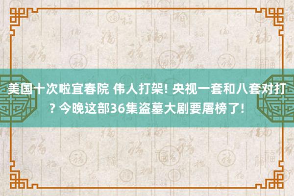 美国十次啦宜春院 伟人打架! 央视一套和八套对打? 今晚这部36集盗墓大剧要屠榜了!