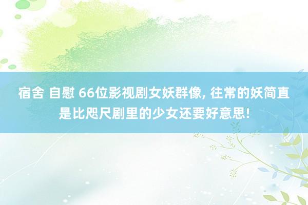 宿舍 自慰 66位影视剧女妖群像， 往常的妖简直是比咫尺剧里的少女还要好意思!
