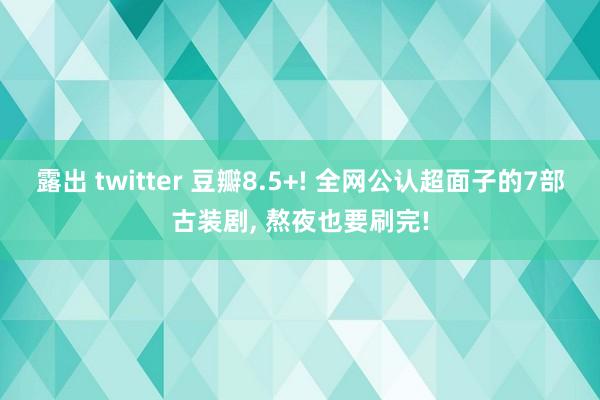 露出 twitter 豆瓣8.5+! 全网公认超面子的7部古装剧， 熬夜也要刷完!