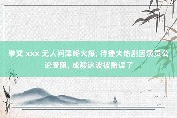 拳交 xxx 无人问津终火爆， 待播大热剧因演员公论受阻， 成毅这波被贻误了