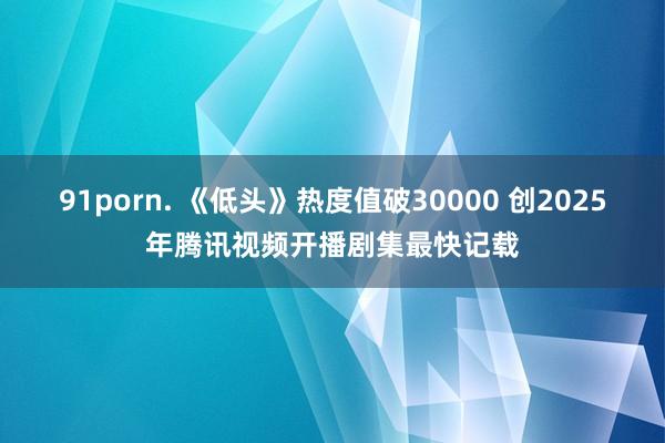 91porn. 《低头》热度值破30000 创2025年腾讯视频开播剧集最快记载
