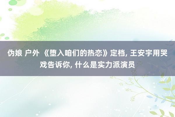 伪娘 户外 《堕入咱们的热恋》定档， 王安宇用哭戏告诉你， 什么是实力派演员