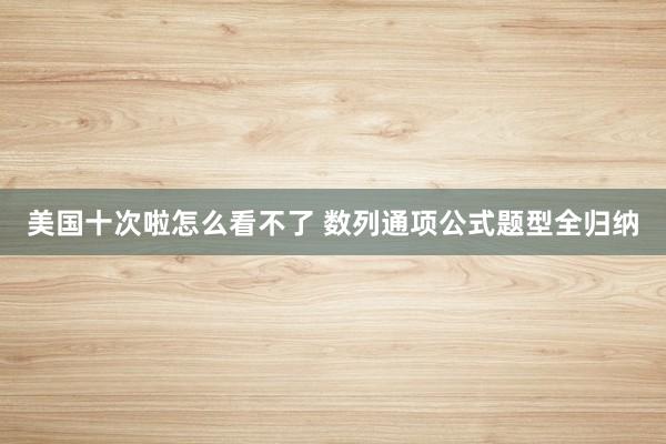 美国十次啦怎么看不了 数列通项公式题型全归纳