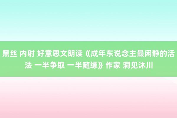 黑丝 内射 好意思文朗读《成年东说念主最闲静的活法 一半争取 一半随缘》作家 洞见沐川