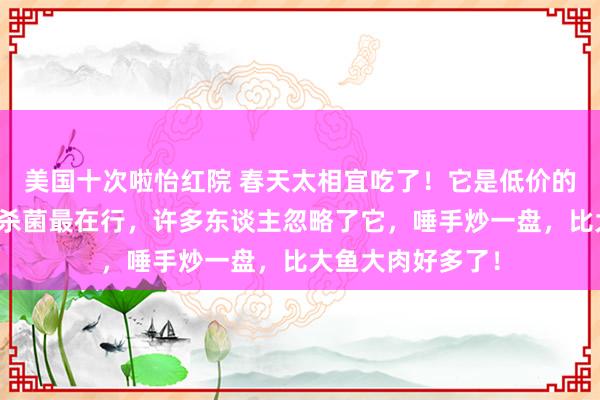 美国十次啦怡红院 春天太相宜吃了！它是低价的超等蔬菜，抗炎杀菌最在行，许多东谈主忽略了它，唾手炒一盘，比大鱼大肉好多了！