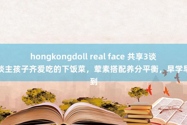 hongkongdoll real face 共享3谈大东谈主孩子齐爱吃的下饭菜，荤素搭配养分平衡，早学早赚到