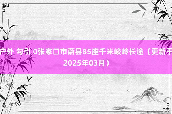 户外 勾引 0张家口市蔚县85座千米峻岭长途（更新于2025年03月）
