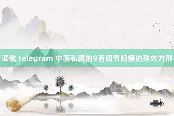 调教 telegram 中医私藏的9首调节阳痿的殊效方剂