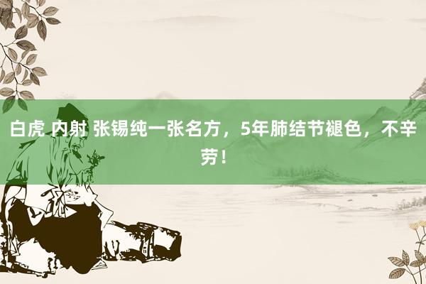 白虎 内射 张锡纯一张名方，5年肺结节褪色，不辛劳！