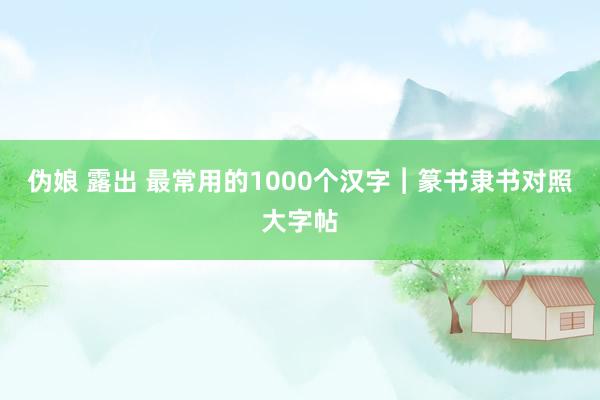 伪娘 露出 最常用的1000个汉字︱篆书隶书对照大字帖