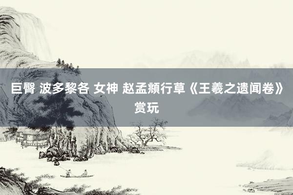 巨臀 波多黎各 女神 赵孟頫行草《王羲之遗闻卷》赏玩