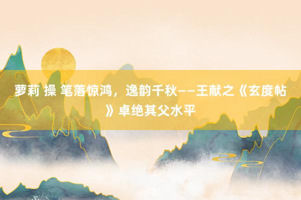 萝莉 操 笔落惊鸿，逸韵千秋——王献之《玄度帖》卓绝其父水平