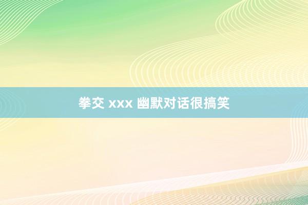 拳交 xxx 幽默对话很搞笑