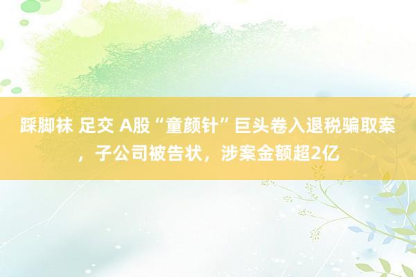踩脚袜 足交 A股“童颜针”巨头卷入退税骗取案，子公司被告状，涉案金额超2亿